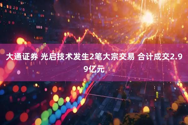 大通证券 光启技术发生2笔大宗交易 合计成交2.99亿元