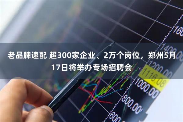 老品牌速配 超300家企业、2万个岗位，郑州5月17日将举办专场招聘会