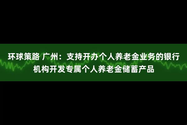 环球策路 广州：支持开办个人养老金业务的银行机构开发专属个人养老金储蓄产品