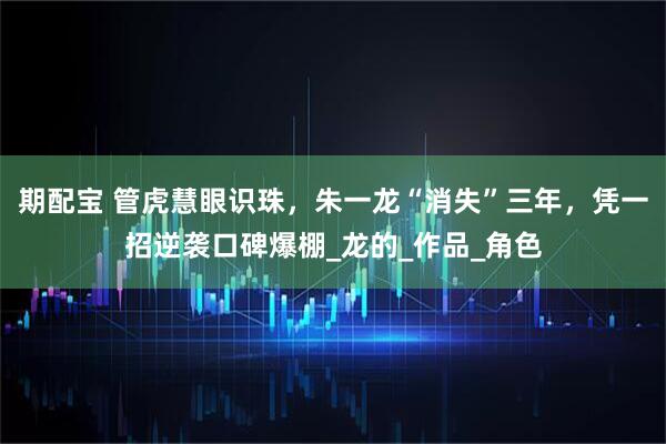 期配宝 管虎慧眼识珠，朱一龙“消失”三年，凭一招逆袭口碑爆棚_龙的_作品_角色