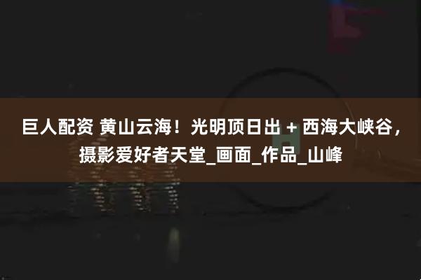 巨人配资 黄山云海！光明顶日出 + 西海大峡谷，摄影爱好者天堂_画面_作品_山峰