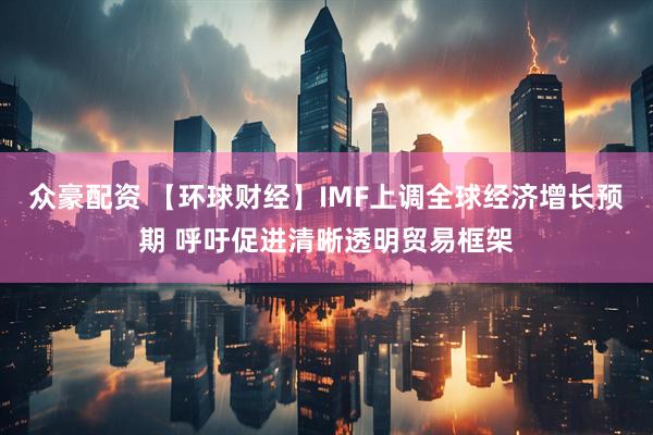 众豪配资 【环球财经】IMF上调全球经济增长预期 呼吁促进清晰透明贸易框架
