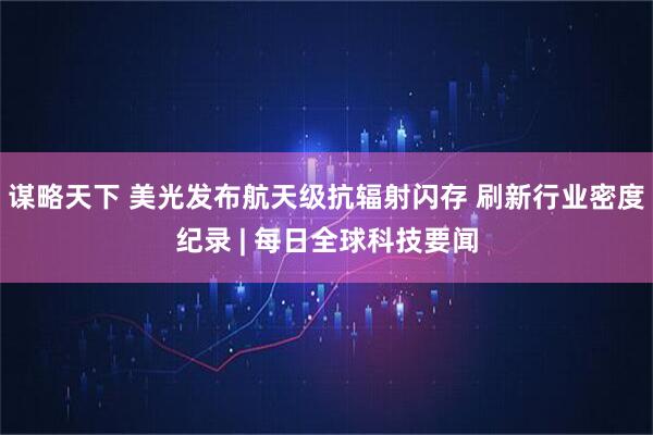 谋略天下 美光发布航天级抗辐射闪存 刷新行业密度纪录 | 每日全球科技要闻
