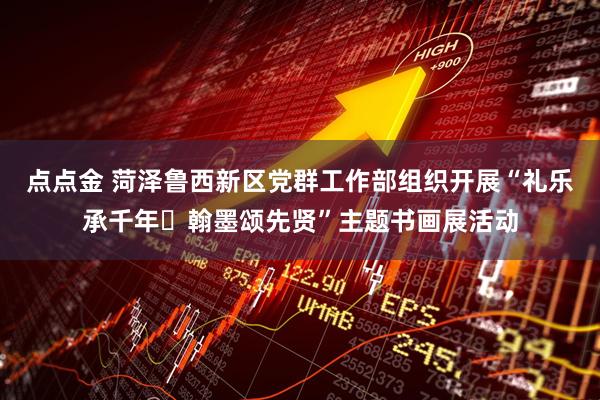 点点金 菏泽鲁西新区党群工作部组织开展“礼乐承千年・翰墨颂先贤”主题书画展活动